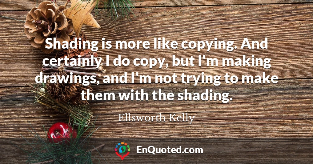 Shading is more like copying. And certainly I do copy, but I'm making drawings, and I'm not trying to make them with the shading.