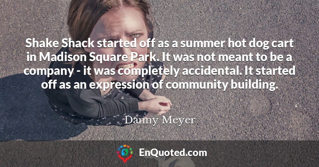 Shake Shack started off as a summer hot dog cart in Madison Square Park. It was not meant to be a company - it was completely accidental. It started off as an expression of community building.