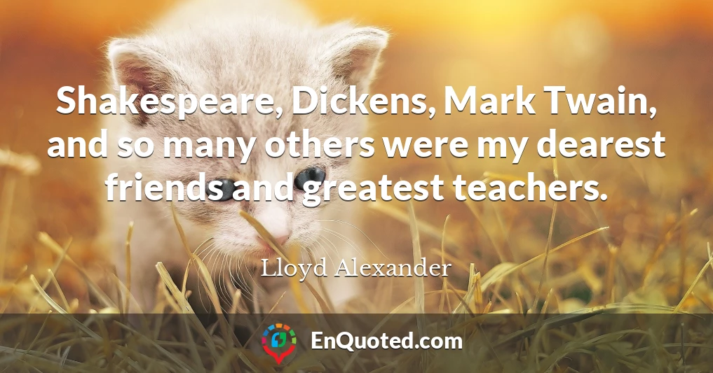Shakespeare, Dickens, Mark Twain, and so many others were my dearest friends and greatest teachers.