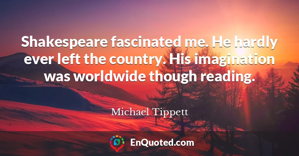 Shakespeare fascinated me. He hardly ever left the country. His imagination was worldwide though reading.