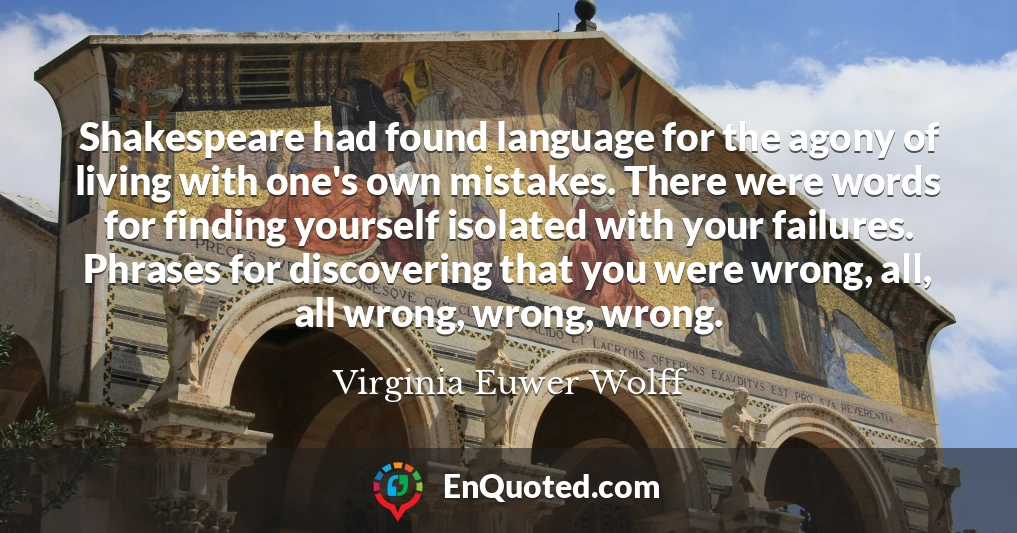 Shakespeare had found language for the agony of living with one's own mistakes. There were words for finding yourself isolated with your failures. Phrases for discovering that you were wrong, all, all wrong, wrong, wrong.
