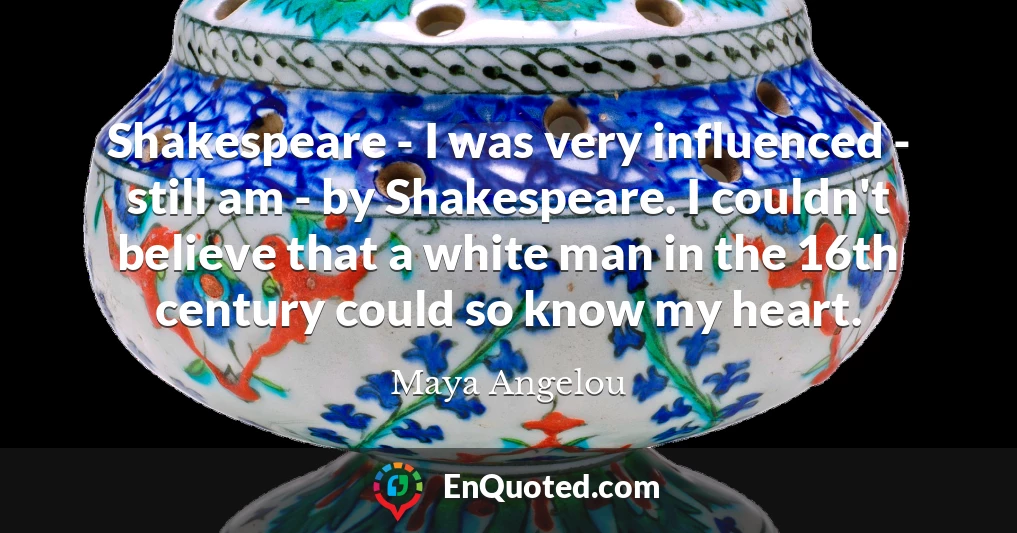 Shakespeare - I was very influenced - still am - by Shakespeare. I couldn't believe that a white man in the 16th century could so know my heart.