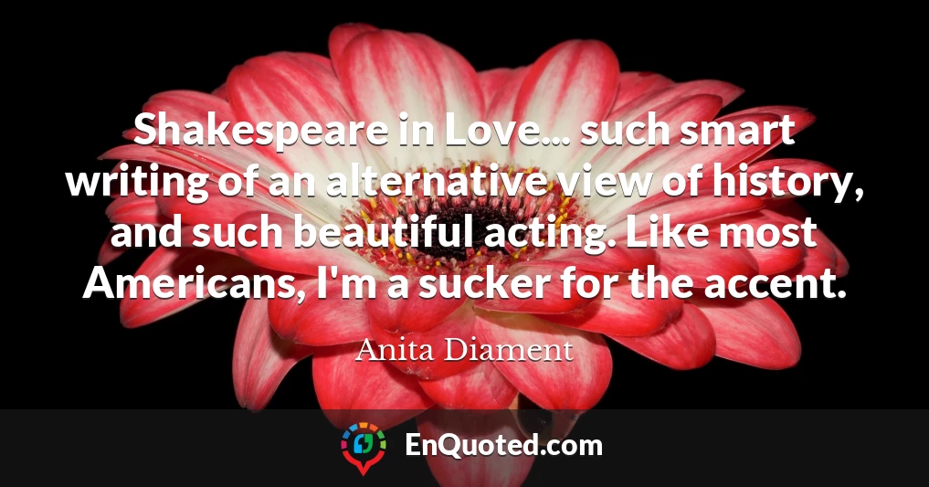 Shakespeare in Love... such smart writing of an alternative view of history, and such beautiful acting. Like most Americans, I'm a sucker for the accent.