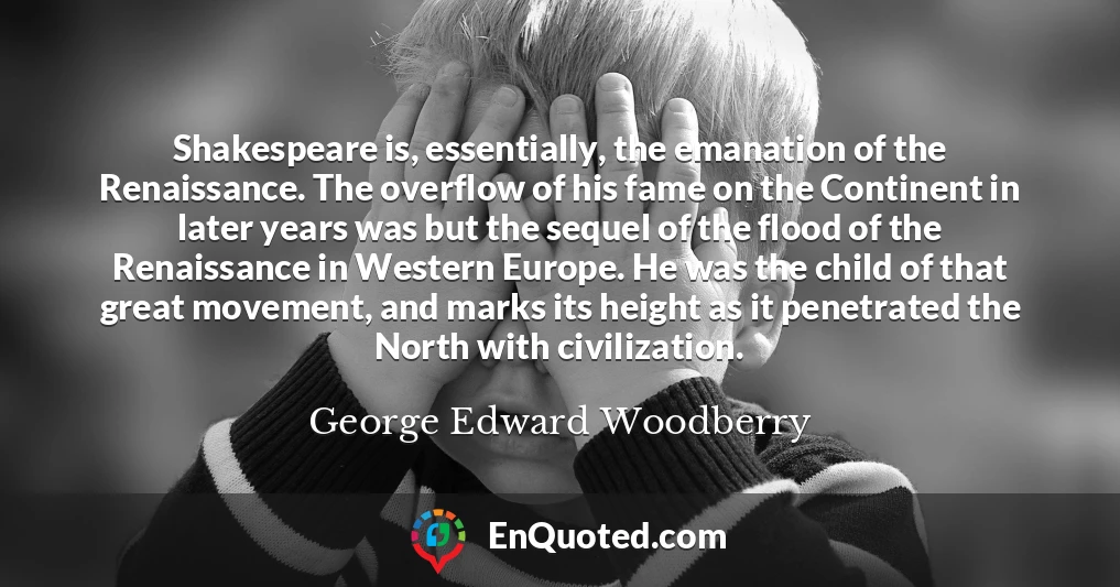 Shakespeare is, essentially, the emanation of the Renaissance. The overflow of his fame on the Continent in later years was but the sequel of the flood of the Renaissance in Western Europe. He was the child of that great movement, and marks its height as it penetrated the North with civilization.