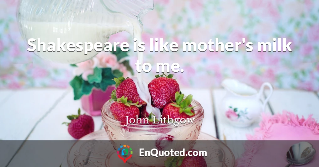 Shakespeare is like mother's milk to me.