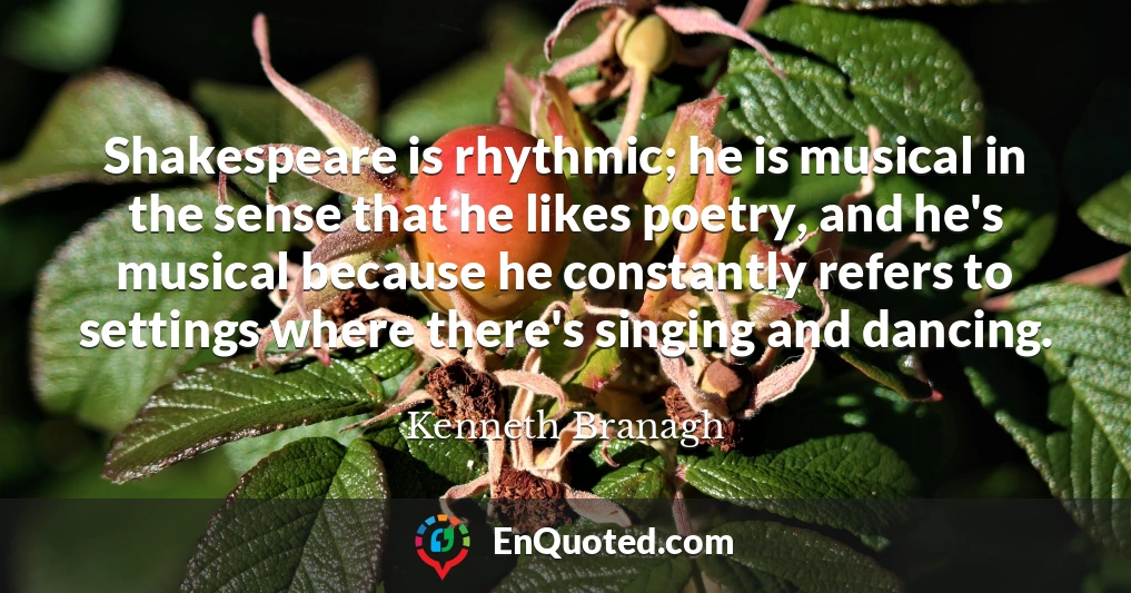 Shakespeare is rhythmic; he is musical in the sense that he likes poetry, and he's musical because he constantly refers to settings where there's singing and dancing.