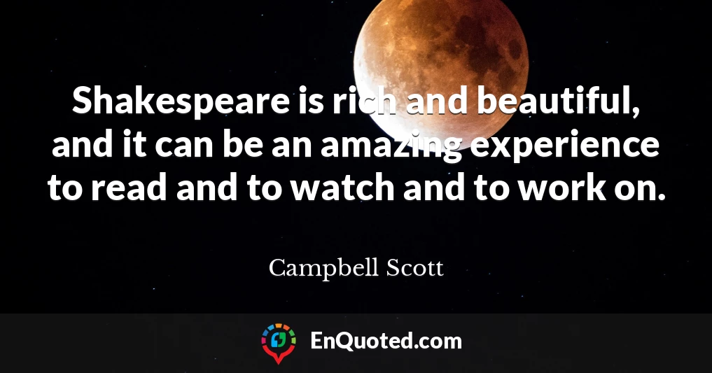 Shakespeare is rich and beautiful, and it can be an amazing experience to read and to watch and to work on.