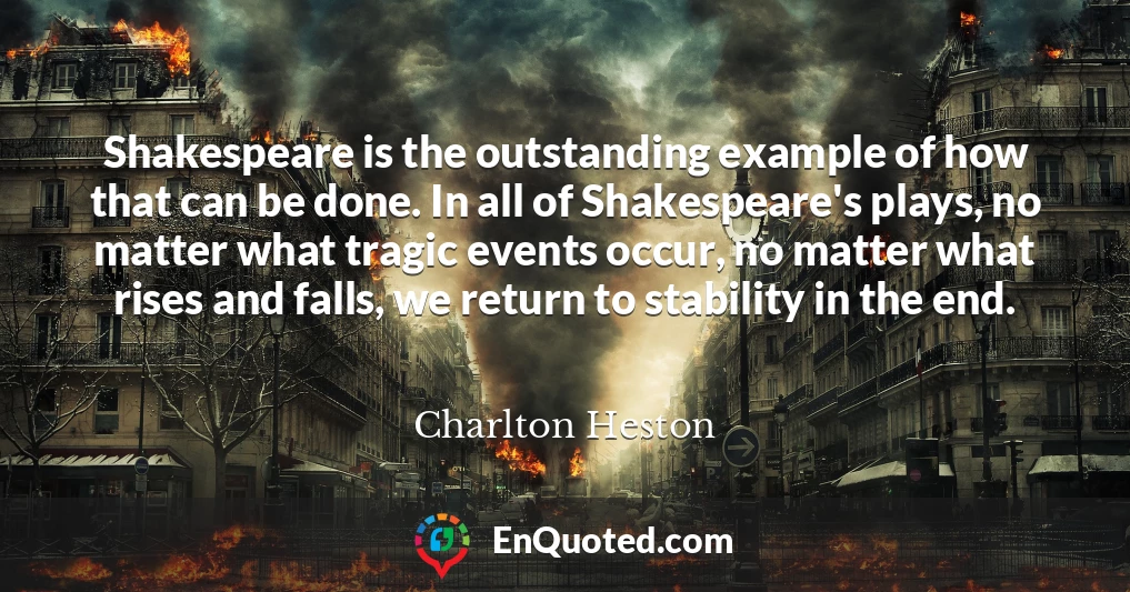 Shakespeare is the outstanding example of how that can be done. In all of Shakespeare's plays, no matter what tragic events occur, no matter what rises and falls, we return to stability in the end.