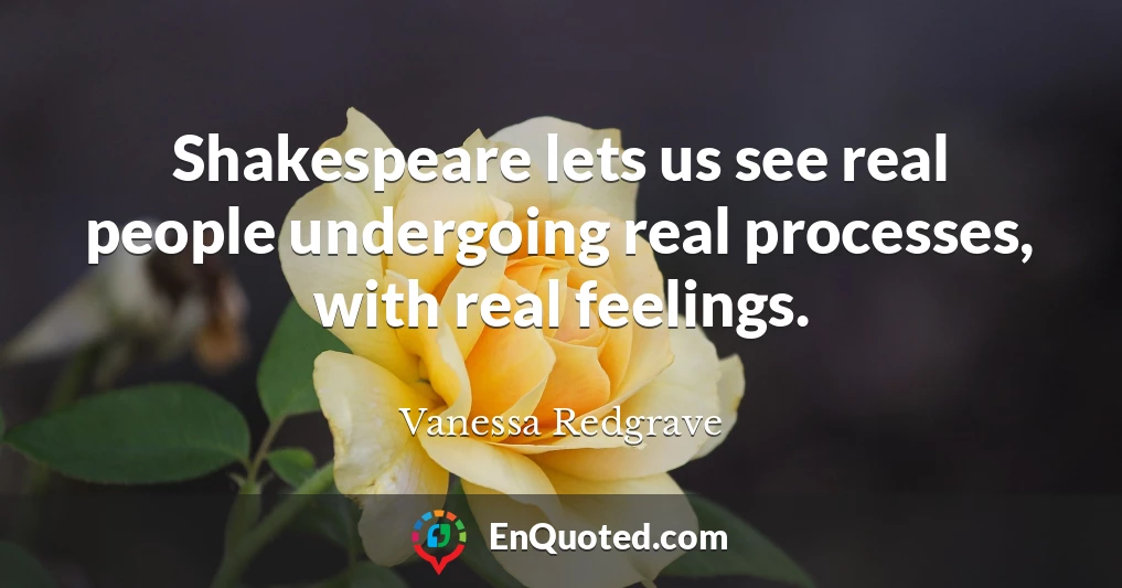 Shakespeare lets us see real people undergoing real processes, with real feelings.