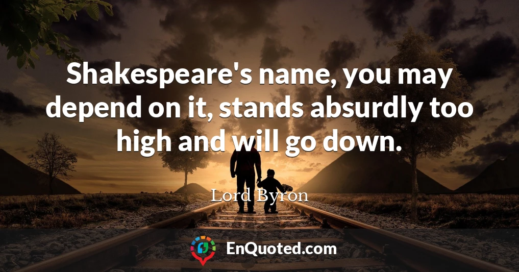 Shakespeare's name, you may depend on it, stands absurdly too high and will go down.