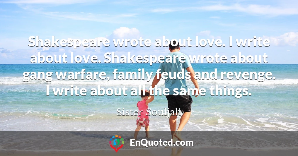 Shakespeare wrote about love. I write about love. Shakespeare wrote about gang warfare, family feuds and revenge. I write about all the same things.