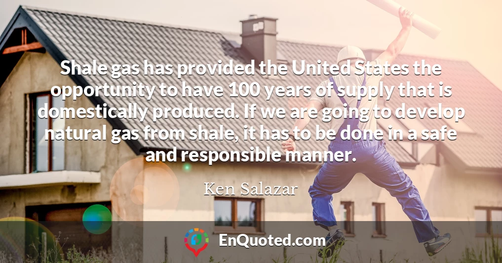 Shale gas has provided the United States the opportunity to have 100 years of supply that is domestically produced. If we are going to develop natural gas from shale, it has to be done in a safe and responsible manner.