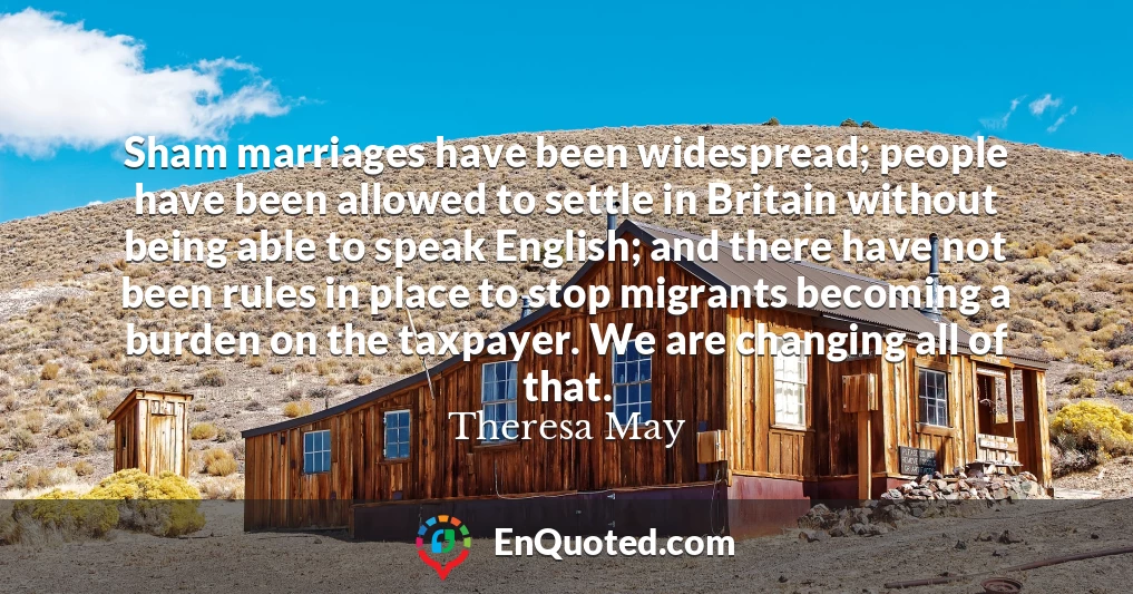 Sham marriages have been widespread; people have been allowed to settle in Britain without being able to speak English; and there have not been rules in place to stop migrants becoming a burden on the taxpayer. We are changing all of that.