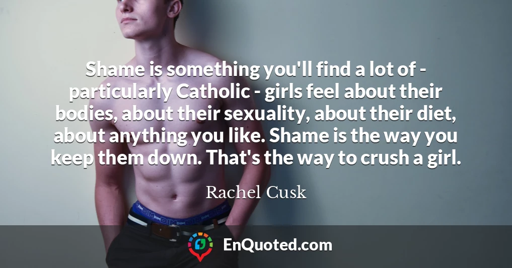 Shame is something you'll find a lot of - particularly Catholic - girls feel about their bodies, about their sexuality, about their diet, about anything you like. Shame is the way you keep them down. That's the way to crush a girl.