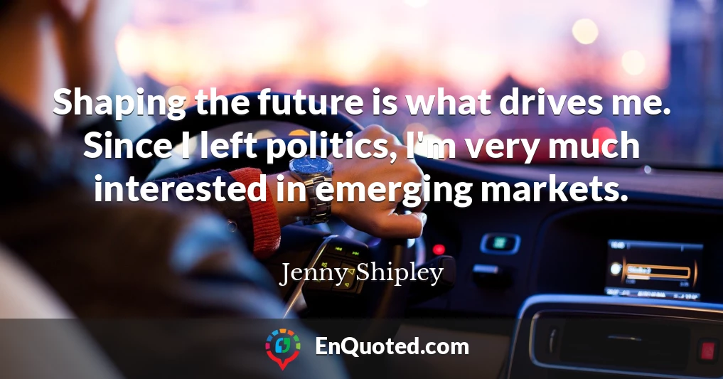 Shaping the future is what drives me. Since I left politics, I'm very much interested in emerging markets.