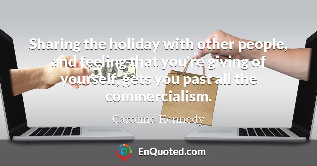 Sharing the holiday with other people, and feeling that you're giving of yourself, gets you past all the commercialism.
