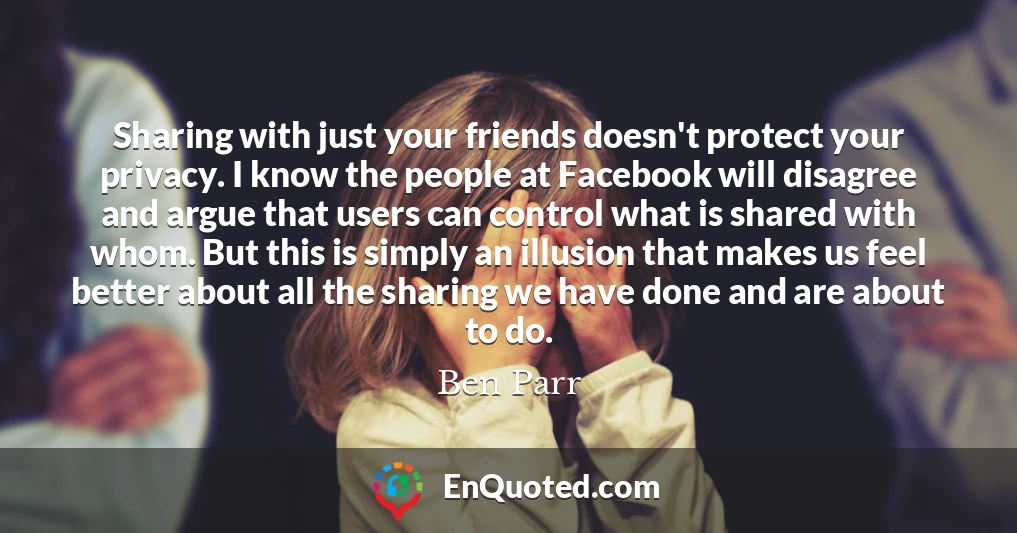 Sharing with just your friends doesn't protect your privacy. I know the people at Facebook will disagree and argue that users can control what is shared with whom. But this is simply an illusion that makes us feel better about all the sharing we have done and are about to do.