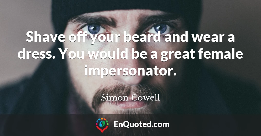 Shave off your beard and wear a dress. You would be a great female impersonator.