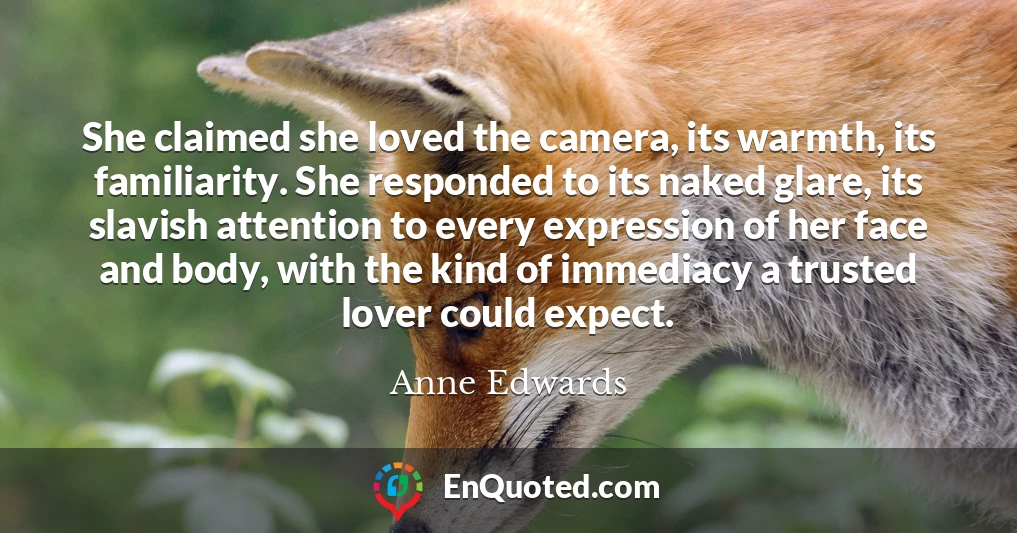 She claimed she loved the camera, its warmth, its familiarity. She responded to its naked glare, its slavish attention to every expression of her face and body, with the kind of immediacy a trusted lover could expect.