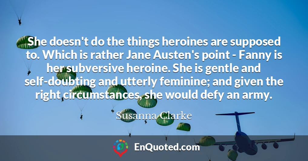 She doesn't do the things heroines are supposed to. Which is rather Jane Austen's point - Fanny is her subversive heroine. She is gentle and self-doubting and utterly feminine; and given the right circumstances, she would defy an army.