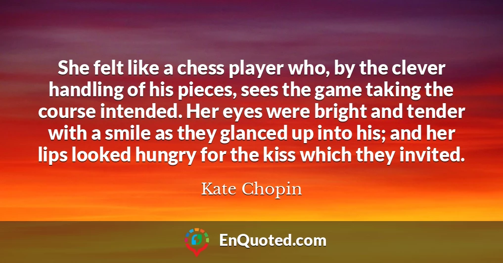 She felt like a chess player who, by the clever handling of his pieces, sees the game taking the course intended. Her eyes were bright and tender with a smile as they glanced up into his; and her lips looked hungry for the kiss which they invited.