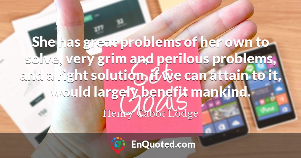 She has great problems of her own to solve, very grim and perilous problems, and a right solution, if we can attain to it, would largely benefit mankind.