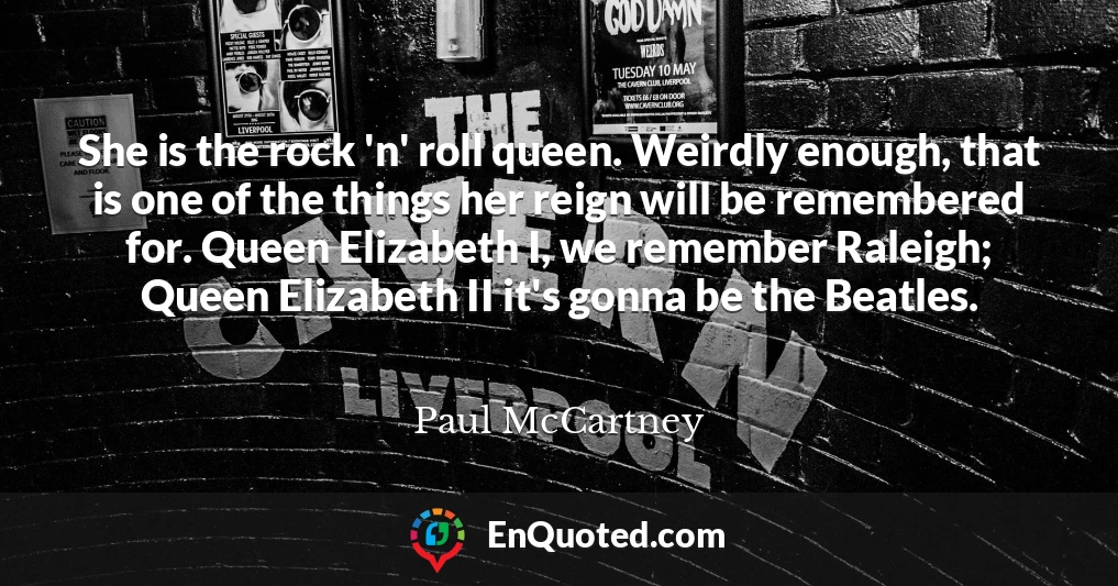 She is the rock 'n' roll queen. Weirdly enough, that is one of the things her reign will be remembered for. Queen Elizabeth I, we remember Raleigh; Queen Elizabeth II it's gonna be the Beatles.