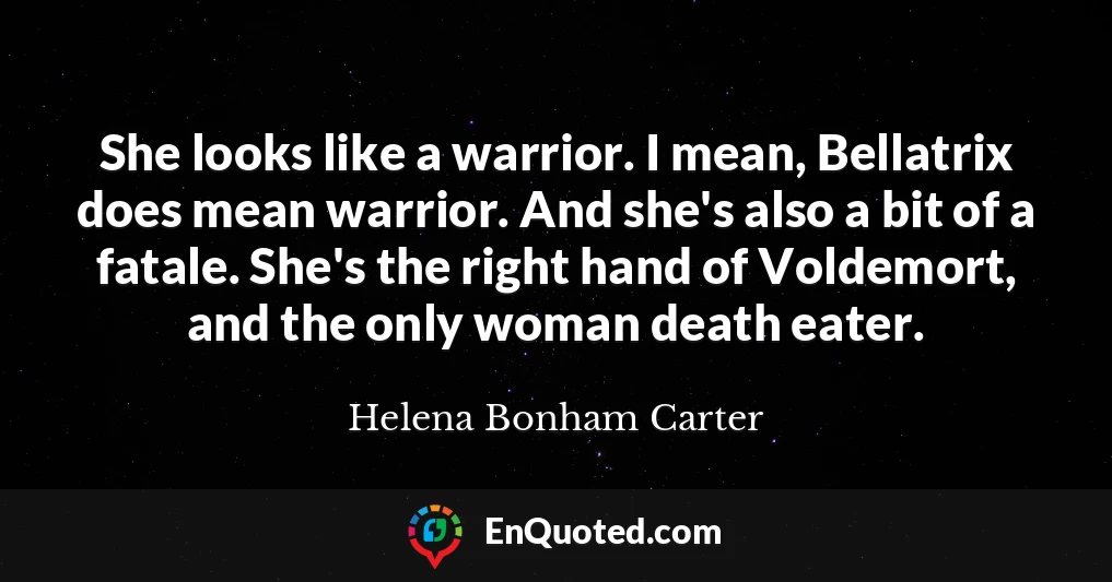 She looks like a warrior. I mean, Bellatrix does mean warrior. And she's also a bit of a fatale. She's the right hand of Voldemort, and the only woman death eater.