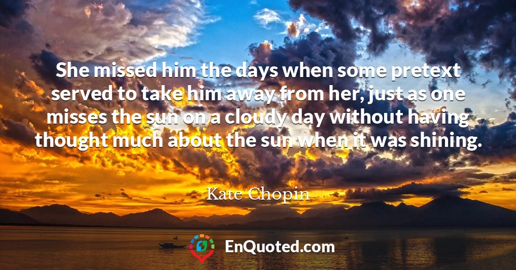 She missed him the days when some pretext served to take him away from her, just as one misses the sun on a cloudy day without having thought much about the sun when it was shining.