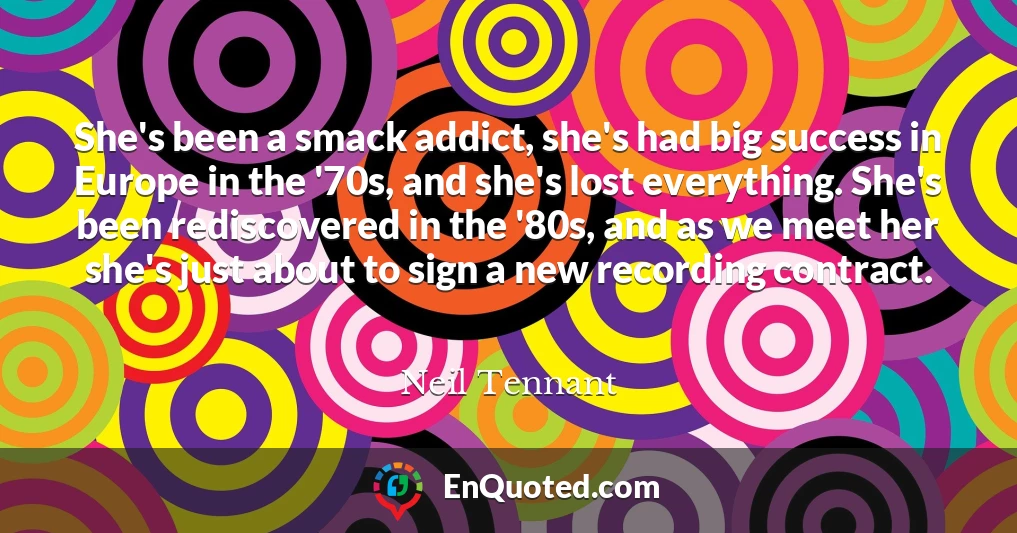 She's been a smack addict, she's had big success in Europe in the '70s, and she's lost everything. She's been rediscovered in the '80s, and as we meet her she's just about to sign a new recording contract.