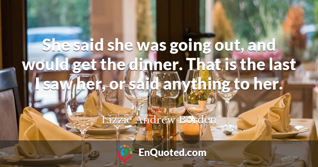 She said she was going out, and would get the dinner. That is the last I saw her, or said anything to her.