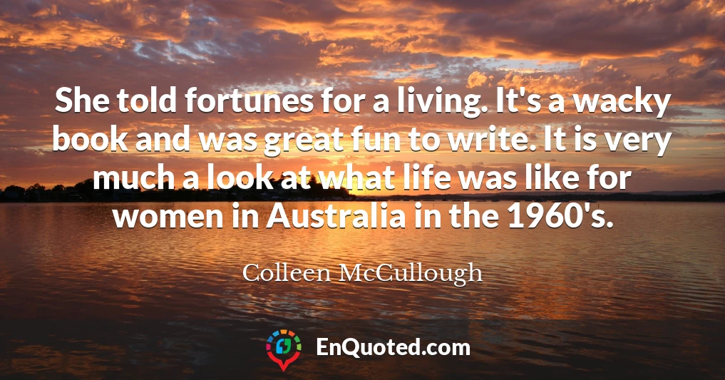 She told fortunes for a living. It's a wacky book and was great fun to write. It is very much a look at what life was like for women in Australia in the 1960's.