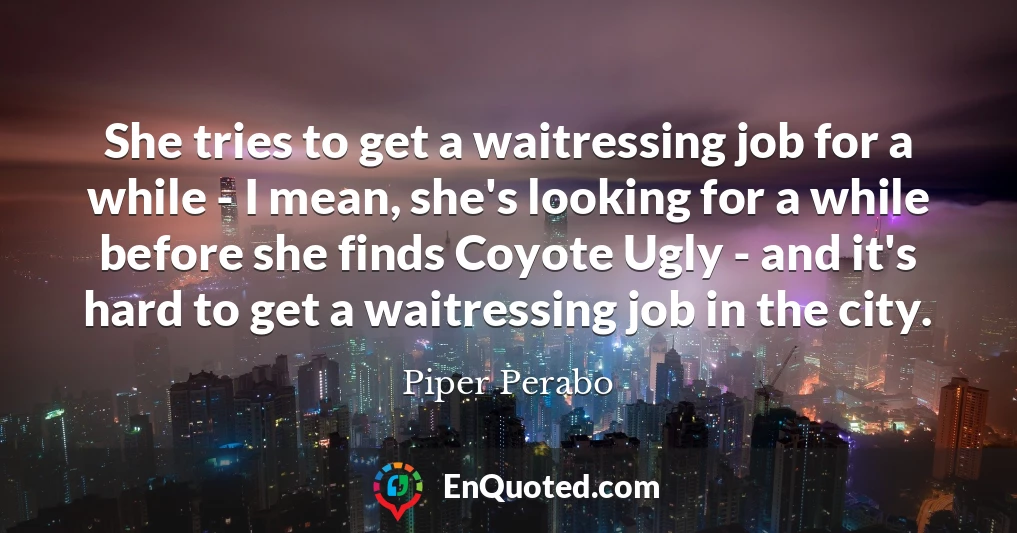 She tries to get a waitressing job for a while - I mean, she's looking for a while before she finds Coyote Ugly - and it's hard to get a waitressing job in the city.