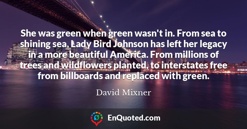 She was green when green wasn't in. From sea to shining sea, Lady Bird Johnson has left her legacy in a more beautiful America. From millions of trees and wildflowers planted, to interstates free from billboards and replaced with green.