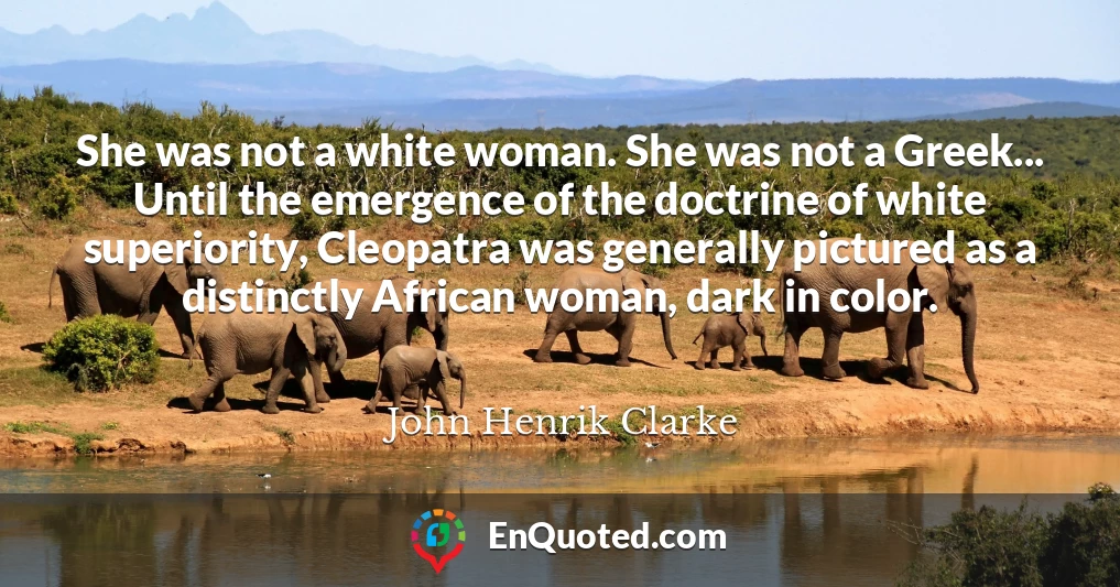 She was not a white woman. She was not a Greek... Until the emergence of the doctrine of white superiority, Cleopatra was generally pictured as a distinctly African woman, dark in color.