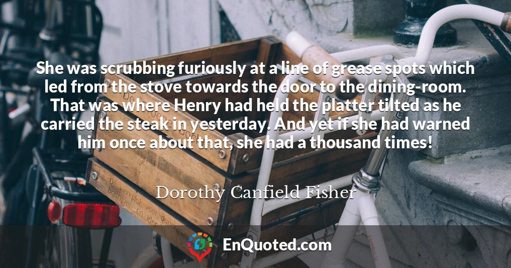 She was scrubbing furiously at a line of grease spots which led from the stove towards the door to the dining-room. That was where Henry had held the platter tilted as he carried the steak in yesterday. And yet if she had warned him once about that, she had a thousand times!