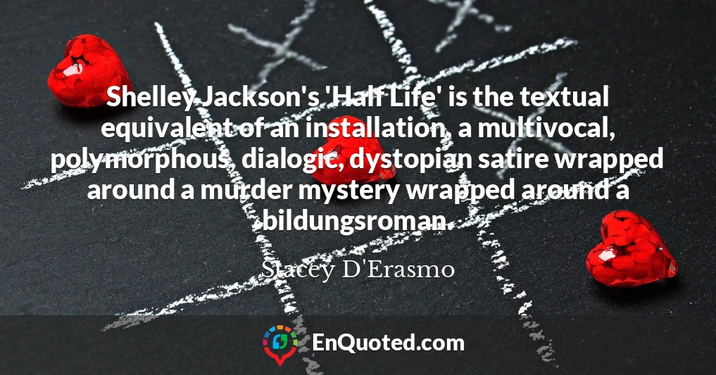 Shelley Jackson's 'Half Life' is the textual equivalent of an installation, a multivocal, polymorphous, dialogic, dystopian satire wrapped around a murder mystery wrapped around a bildungsroman.