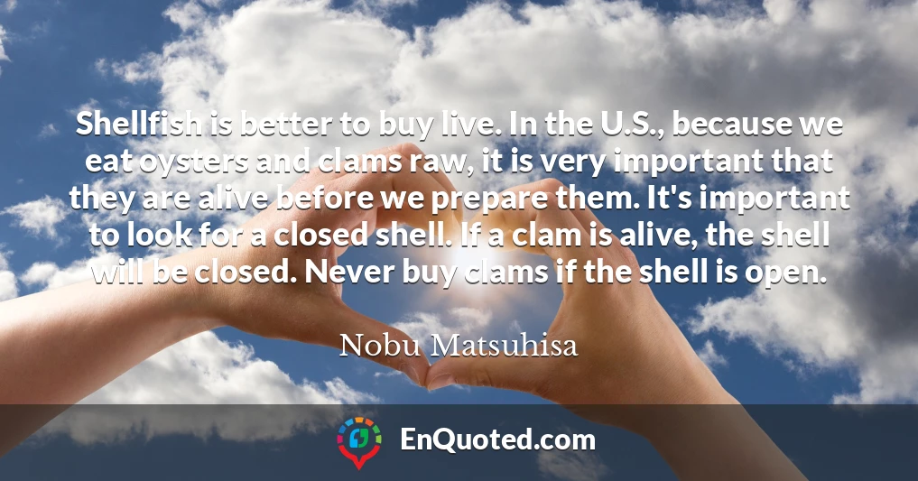 Shellfish is better to buy live. In the U.S., because we eat oysters and clams raw, it is very important that they are alive before we prepare them. It's important to look for a closed shell. If a clam is alive, the shell will be closed. Never buy clams if the shell is open.