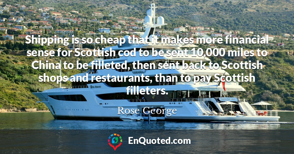 Shipping is so cheap that it makes more financial sense for Scottish cod to be sent 10,000 miles to China to be filleted, then sent back to Scottish shops and restaurants, than to pay Scottish filleters.