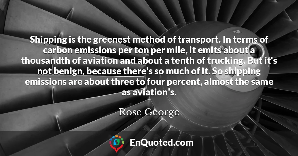 Shipping is the greenest method of transport. In terms of carbon emissions per ton per mile, it emits about a thousandth of aviation and about a tenth of trucking. But it's not benign, because there's so much of it. So shipping emissions are about three to four percent, almost the same as aviation's.