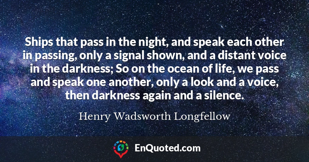 Ships that pass in the night, and speak each other in passing, only a signal shown, and a distant voice in the darkness; So on the ocean of life, we pass and speak one another, only a look and a voice, then darkness again and a silence.