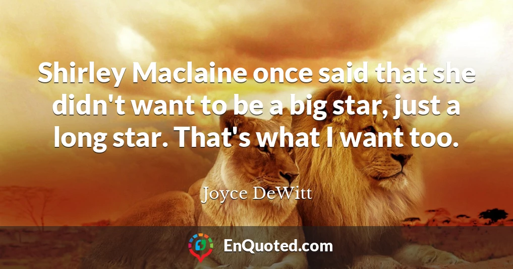 Shirley Maclaine once said that she didn't want to be a big star, just a long star. That's what I want too.