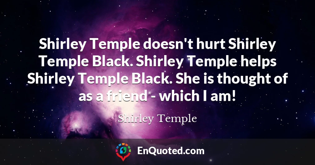 Shirley Temple doesn't hurt Shirley Temple Black. Shirley Temple helps Shirley Temple Black. She is thought of as a friend - which I am!