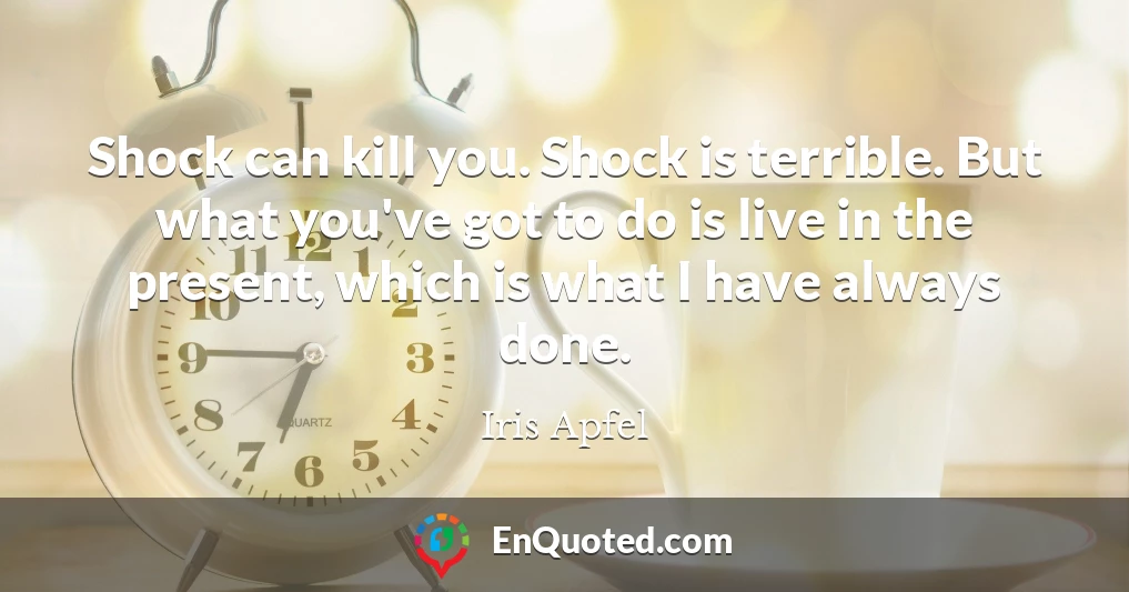 Shock can kill you. Shock is terrible. But what you've got to do is live in the present, which is what I have always done.