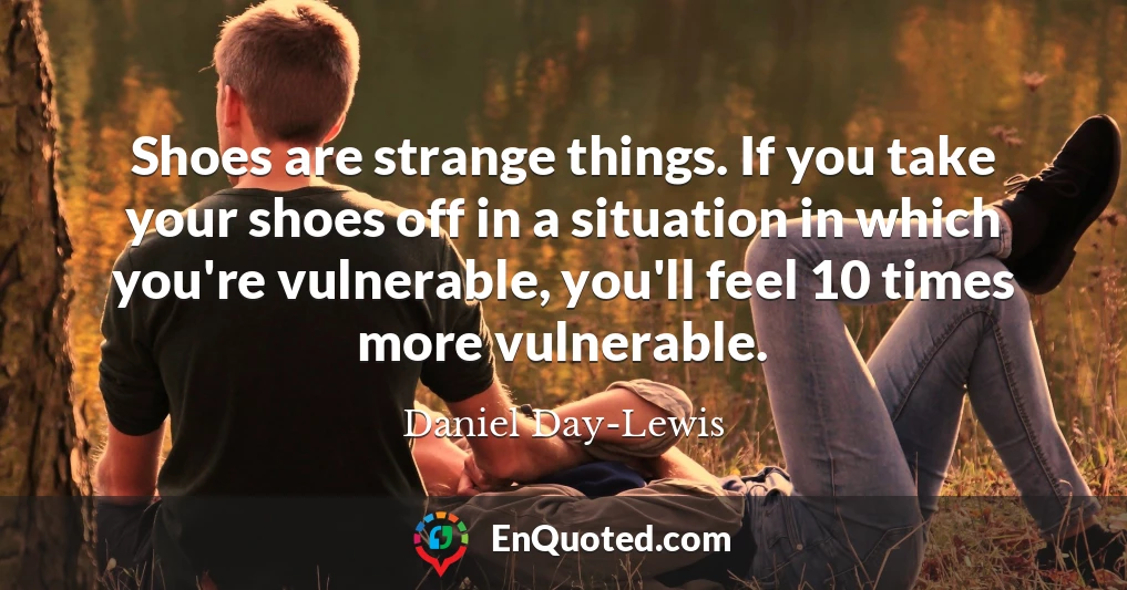 Shoes are strange things. If you take your shoes off in a situation in which you're vulnerable, you'll feel 10 times more vulnerable.