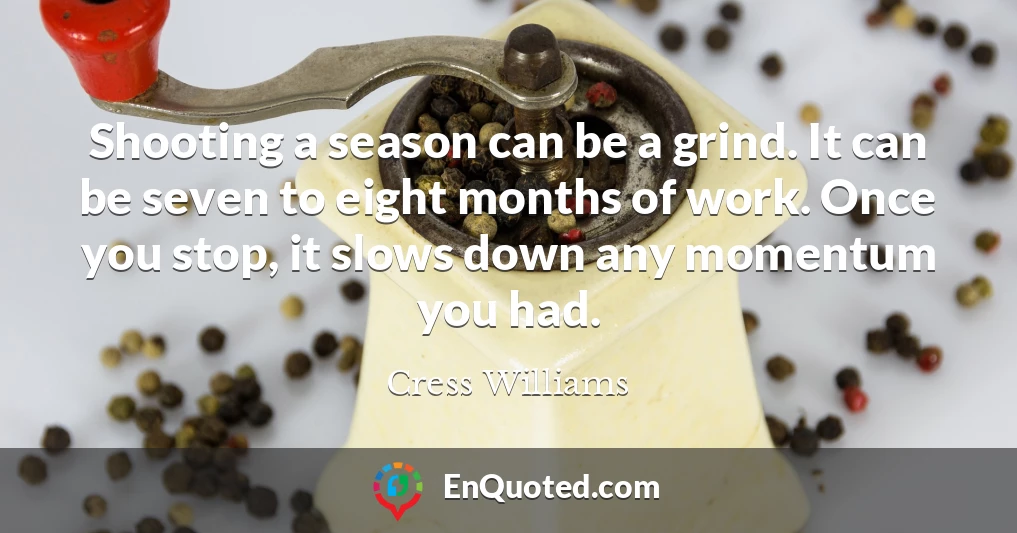 Shooting a season can be a grind. It can be seven to eight months of work. Once you stop, it slows down any momentum you had.