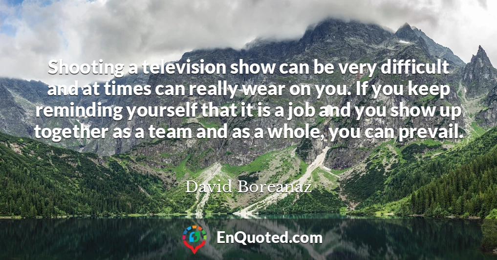 Shooting a television show can be very difficult and at times can really wear on you. If you keep reminding yourself that it is a job and you show up together as a team and as a whole, you can prevail.