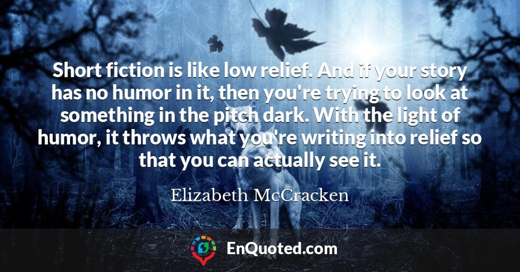 Short fiction is like low relief. And if your story has no humor in it, then you're trying to look at something in the pitch dark. With the light of humor, it throws what you're writing into relief so that you can actually see it.