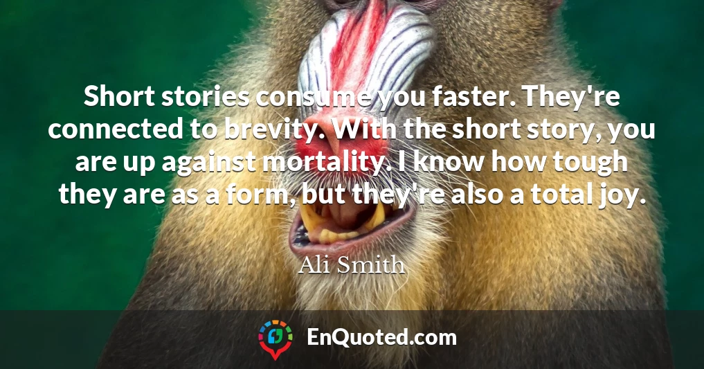 Short stories consume you faster. They're connected to brevity. With the short story, you are up against mortality. I know how tough they are as a form, but they're also a total joy.