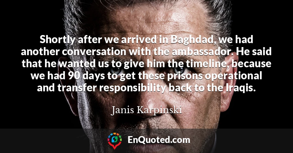Shortly after we arrived in Baghdad, we had another conversation with the ambassador. He said that he wanted us to give him the timeline, because we had 90 days to get these prisons operational and transfer responsibility back to the Iraqis.